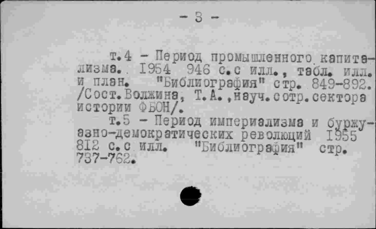 ﻿- З -
т.4 - Период промышленного напита лизне.. 1954 946 с» с илл., табл* илл и план* "Библиография" стр. 849-892 /Сост.Волжина, Т. А.,науч, сотр. сектора истории ФЬОН/.
т.5 - Период империализма и бурку эзно-демокрэтических революций 1955 812 с.с илл. "Библиография" стр. 737—762.